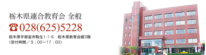 栃木県連合教育会 全般 028(625)5228 栃木県宇都宮市駒生1-1-6　栃木県教育会館3階（受付時間／9：00〜17：00）